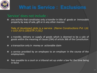 'Service' does not include -
 any activity that constitutes only a transfer in title of goods or immovable
property by way of sale, gift or in any other manner.
Sale of developed plots is a service (Narne Constructions Pvt. Ltd.
v UOI 2013 (29)STR 3 (SC)
 a transfer, delivery or supply of goods which is deemed to be a sale of
goods within the meaning of clause (29A) of article 366 of the Constitution
 a transaction only in money or actionable claim
 a service provided by an employee to an employer in the course of the
employment.
 fees payable to a court or a tribunal set up under a law for the time being
in force
32
What is Service : Exclusions
 