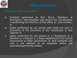 This scope shall not apply to –
a) functions performed by M.P., M.L.A., Members of
Panchayats / Municipalities who receive any consideration
in performing the functions of that office as such member;
or
b) duties performed by any person who holds any post in
pursuance of the provisions of the Constitution in that
capacity; or
c) duties performed by any person as a Chairperson or a
Member or a Director in a body established by the Central
Government or State Government or local authority and
who is not deemed as an employee before the
commencement of this section.
33
What is Service
 