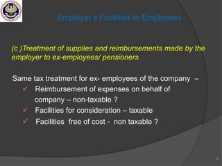 (c )Treatment of supplies and reimbursements made by the
employer to ex-employees/ pensioners
Same tax treatment for ex- employees of the company –
 Reimbursement of expenses on behalf of
company – non-taxable ?
 Facilities for consideration – taxable
 Facilities free of cost - non taxable ?
36
Employer‘s Facilities to Employees
 