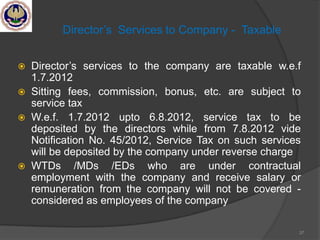 Director‘s Services to Company - Taxable
 Director‘s services to the company are taxable w.e.f
1.7.2012
 Sitting fees, commission, bonus, etc. are subject to
service tax
 W.e.f. 1.7.2012 upto 6.8.2012, service tax to be
deposited by the directors while from 7.8.2012 vide
Notification No. 45/2012, Service Tax on such services
will be deposited by the company under reverse charge
 WTDs /MDs /EDs who are under contractual
employment with the company and receive salary or
remuneration from the company will not be covered -
considered as employees of the company
37
 
