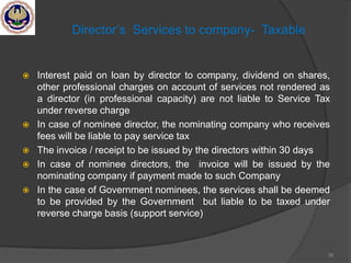 Director‘s Services to company- Taxable
 Interest paid on loan by director to company, dividend on shares,
other professional charges on account of services not rendered as
a director (in professional capacity) are not liable to Service Tax
under reverse charge
 In case of nominee director, the nominating company who receives
fees will be liable to pay service tax
 The invoice / receipt to be issued by the directors within 30 days
 In case of nominee directors, the invoice will be issued by the
nominating company if payment made to such Company
 In the case of Government nominees, the services shall be deemed
to be provided by the Government but liable to be taxed under
reverse charge basis (support service)
38
 