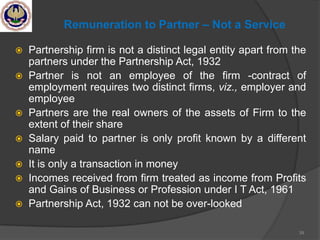 Remuneration to Partner – Not a Service
 Partnership firm is not a distinct legal entity apart from the
partners under the Partnership Act, 1932
 Partner is not an employee of the firm -contract of
employment requires two distinct firms, viz., employer and
employee
 Partners are the real owners of the assets of Firm to the
extent of their share
 Salary paid to partner is only profit known by a different
name
 It is only a transaction in money
 Incomes received from firm treated as income from Profits
and Gains of Business or Profession under I T Act, 1961
 Partnership Act, 1932 can not be over-looked
39
 