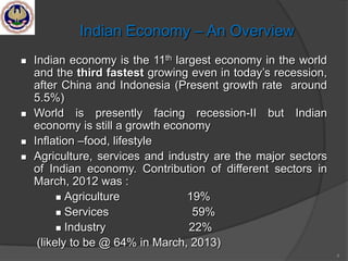 4
Indian Economy – An Overview
 Indian economy is the 11th largest economy in the world
and the third fastest growing even in today‘s recession,
after China and Indonesia (Present growth rate around
5.5%)
 World is presently facing recession-II but Indian
economy is still a growth economy
 Inflation –food, lifestyle
 Agriculture, services and industry are the major sectors
of Indian economy. Contribution of different sectors in
March, 2012 was :
 Agriculture 19%
 Services 59%
 Industry 22%
(likely to be @ 64% in March, 2013)
 