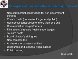Examples of new activities which may be taxed
 Non commercial construction for non-government
purpose
 Private roads (not meant for general public)
 Residential construction of more than one unit
 Commercial artists/performers
 Film actors/ directors /reality show judges
 Tourism boats
 Board director‘s sitting fee
 Non-compete fee
 Arbitrators to business entities
 Discourses and lectures/ yoga classes
 Public parking
to be contd..
 