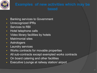  Banking services to Government
 Unrecognized IPRs
 Services to RBI
 Hotel telephone calls
 Video library facilities by hotels
 Matrimonial sites
 Astrologers
 Laundry services
 Works contracts for movable properties
 All sub-contracts except exempted works contracts
 On board catering and other facilities
 Executive Lounge at railway station/ airport
41
Examples of new activities which may be
taxed
 
