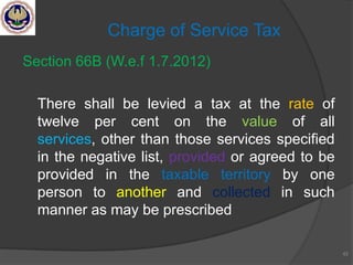 Section 66B (W.e.f 1.7.2012)
There shall be levied a tax at the rate of
twelve per cent on the value of all
services, other than those services specified
in the negative list, provided or agreed to be
provided in the taxable territory by one
person to another and collected in such
manner as may be prescribed
42
Charge of Service Tax
 