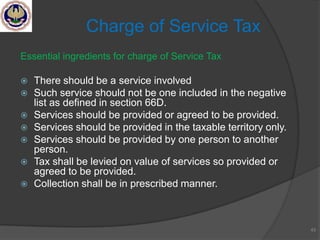 Essential ingredients for charge of Service Tax
 There should be a service involved
 Such service should not be one included in the negative
list as defined in section 66D.
 Services should be provided or agreed to be provided.
 Services should be provided in the taxable territory only.
 Services should be provided by one person to another
person.
 Tax shall be levied on value of services so provided or
agreed to be provided.
 Collection shall be in prescribed manner.
43
Charge of Service Tax
 