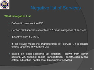 44
Negative list of Services
What is Negative List
• Defined in new section 66D
• Section 66D specifies seventeen 17 broad categories of services.
• Effective from 1-7-2012
• If an activity meets the characteristics of ‗ service ‗, it is taxable
unless specified in Negative List.
 Based on socio-economic–tax criterion drawn from seven
sectors, viz. financial sector, transportation , construction & real
estate, education, health care, Government services
 
