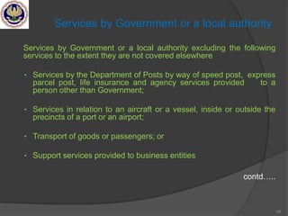 45
Services by Government or a local authority
Services by Government or a local authority excluding the following
services to the extent they are not covered elsewhere
• Services by the Department of Posts by way of speed post, express
parcel post, life insurance and agency services provided to a
person other than Government;
• Services in relation to an aircraft or a vessel, inside or outside the
precincts of a port or an airport;
• Transport of goods or passengers; or
• Support services provided to business entities
contd…..
 