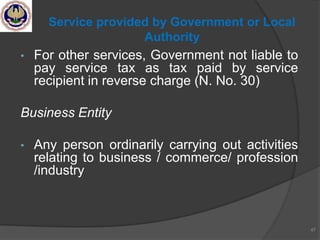 • For other services, Government not liable to
pay service tax as tax paid by service
recipient in reverse charge (N. No. 30)
Business Entity
• Any person ordinarily carrying out activities
relating to business / commerce/ profession
/industry
47
Service provided by Government or Local
Authority
 