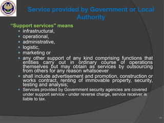 “Support services" means
 infrastructural,
 operational,
 administrative,
 logistic,
 marketing or
 any other support of any kind comprising functions that
entities carry out in ordinary course of operations
themselves but may obtain as services by outsourcing
from others for any reason whatsoever
 shall include advertisement and promotion, construction or
works contract, renting of immovable property, security,
testing and analysis;
 Services provided by Government security agencies are covered
under support service - under reverse charge, service receiver is
liable to tax.
48
Service provided by Government or Local
Authority
 