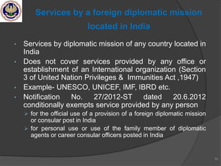 • Services by diplomatic mission of any country located in
India
• Does not cover services provided by any office or
establishment of an International organization (Section
3 of United Nation Privileges & Immunities Act ,1947)
• Example- UNESCO, UNICEF, IMF, IBRD etc.
• Notification No. 27/2012-ST dated 20.6.2012
conditionally exempts service provided by any person
 for the official use of a provision of a foreign diplomatic mission
or consular post in India
 for personal use or use of the family member of diplomatic
agents or career consular officers posted in India
50
Services by a foreign diplomatic mission
located in India
 
