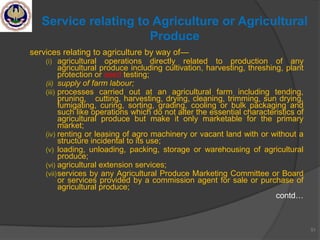 services relating to agriculture by way of—
(i) agricultural operations directly related to production of any
agricultural produce including cultivation, harvesting, threshing, plant
protection or seed testing;
(ii) supply of farm labour;
(iii) processes carried out at an agricultural farm including tending,
pruning, cutting, harvesting, drying, cleaning, trimming, sun drying,
fumigating, curing, sorting, grading, cooling or bulk packaging and
such like operations which do not alter the essential characteristics of
agricultural produce but make it only marketable for the primary
market;
(iv) renting or leasing of agro machinery or vacant land with or without a
structure incidental to its use;
(v) loading, unloading, packing, storage or warehousing of agricultural
produce;
(vi) agricultural extension services;
(vii)services by any Agricultural Produce Marketing Committee or Board
or services provided by a commission agent for sale or purchase of
agricultural produce;
contd…
51
Service relating to Agriculture or Agricultural
Produce
 
