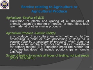 Agriculture -Section 65 B(3)
Cultivation of plants and rearing of all life-forms of
animals except the rearing of horses, for food, fiber, fuel,
raw material or other similar products
Agriculture Produce -Section 65B(5)
any produce of agriculture on which either no further
processing is done or such processing is done as is
usually done by a cultivator or producer which does not
alter its essential characteristics but makes it marketable
for primary market (E.g. Plantation crops like rubber, tea
or coffee but does not include potato chips or tomato
ketchup)
Scope of testing to include all types of testing, not just seeds
(W.e.f 10.5.2013 )
52
Service relating to Agriculture or
Agricultural Produce
 