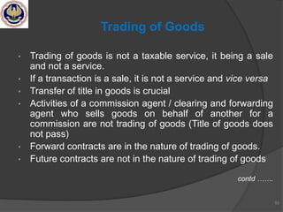 • Trading of goods is not a taxable service, it being a sale
and not a service.
• If a transaction is a sale, it is not a service and vice versa
• Transfer of title in goods is crucial
• Activities of a commission agent / clearing and forwarding
agent who sells goods on behalf of another for a
commission are not trading of goods (Title of goods does
not pass)
• Forward contracts are in the nature of trading of goods.
• Future contracts are not in the nature of trading of goods
contd …….
53
Trading of Goods
 