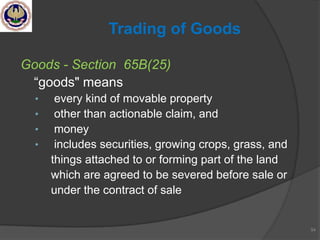 Goods - Section 65B(25)
―goods" means
• every kind of movable property
• other than actionable claim, and
• money
• includes securities, growing crops, grass, and
things attached to or forming part of the land
which are agreed to be severed before sale or
under the contract of sale
54
Trading of Goods
 