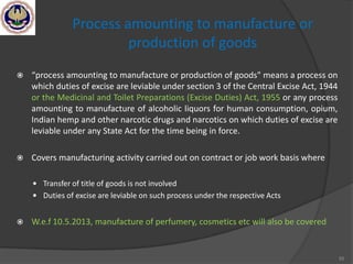 55
Process amounting to manufacture or
production of goods
 “process amounting to manufacture or production of goods" means a process on
which duties of excise are leviable under section 3 of the Central Excise Act, 1944
or the Medicinal and Toilet Preparations (Excise Duties) Act, 1955 or any process
amounting to manufacture of alcoholic liquors for human consumption, opium,
Indian hemp and other narcotic drugs and narcotics on which duties of excise are
leviable under any State Act for the time being in force.
 Covers manufacturing activity carried out on contract or job work basis where
 Transfer of title of goods is not involved
 Duties of excise are leviable on such process under the respective Acts
 W.e.f 10.5.2013, manufacture of perfumery, cosmetics etc will also be covered
 