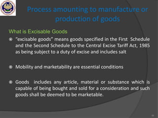 56
Process amounting to manufacture or
production of goods
What is Excisable Goods
 “excisable goods” means goods specified in the First Schedule
and the Second Schedule to the Central Excise Tariff Act, 1985
as being subject to a duty of excise and includes salt
 Mobility and marketability are essential conditions
 Goods includes any article, material or substance which is
capable of being bought and sold for a consideration and such
goods shall be deemed to be marketable.
 