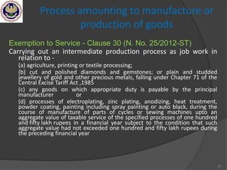 57
Process amounting to manufacture or
production of goods
Exemption to Service - Clause 30 (N. No. 25/2012-ST)
Carrying out an intermediate production process as job work in
relation to -
(a) agriculture, printing or textile processing;
(b) cut and polished diamonds and gemstones; or plain and studded
jewellery of gold and other precious metals, falling under Chapter 71 of the
Central Excise Tariff Act ,1985
(c) any goods on which appropriate duty is payable by the principal
manufacturer or
(d) processes of electroplating, zinc plating, anodizing, heat treatment,
powder coating, painting including spray painting or auto black, during the
course of manufacture of parts of cycles or sewing machines upto an
aggregate value of taxable service of the specified processes of one hundred
and fifty lakh rupees in a financial year subject to the condition that such
aggregate value had not exceeded one hundred and fifty lakh rupees during
the preceding financial year
 