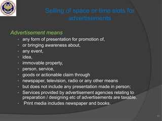 Advertisement means
• any form of presentation for promotion of,
• or bringing awareness about,
• any event,
• idea,
• immovable property,
• person, service,
• goods or actionable claim through
• newspaper, television, radio or any other means
• but does not include any presentation made in person;
• Services provided by advertisement agencies relating to
preparation / designing etc of advertisements are taxable.
• Print media includes newspaper and books.
61
Selling of space or time slots for
advertisements
 
