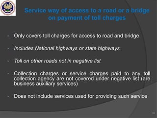 • Only covers toll charges for access to road and bridge
• Includes National highways or state highways
• Toll on other roads not in negative list
• Collection charges or service charges paid to any toll
collection agency are not covered under negative list (are
business auxiliary services)
• Does not include services used for providing such service
62
Service way of access to a road or a bridge
on payment of toll charges
 