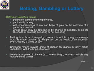 Betting or Gambling means
• putting on stake something of value,
• particularly money,
• with consciousness of risk and hope of gain on the outcome of a
game or a contest,
• whose result may be determined by chance or accident, or on the
likelihood of anything occurring or not occurring
• Betting is a form of wagering contract in which money or money‘s
worth is made payable by the parties on the result of an uncertain
event, usually a game or sport
• Gambling means playing game of chance for money or risky action
undertaken with the hope of success
• Lottery is a game of chance (e.g. lottery, bingo, lotto etc.) which may
include online games
contd …….
63
Betting, Gambling or Lottery
 
