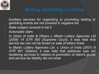 • Auxiliary services for organizing or promoting betting or
gambling events are not covered in negative list
• State subject covered in list II
• Actionable claim
• In Union of India & Others v. Martin Lottery Agencies Ltd
(2009) 14 STR 593 (Supreme Court), it was held that
service tax can not be levied on sale of lottery ticket
• In Martin Lottery Agencies Ltd. v. Union of India (2007) 8
STR 561 (Sikkim), it was held that petitioner was not
rendering services in relation to promotion of client‘s goods
and service tax liability did not arise
64
Betting, Gambling or Lottery
 
