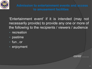 ‗Entertainment event‘ if it is intended (may not
necessarily provide) to provide any one or more of
the following to the recipients / viewers / audience
• recreation
• pastime
• fun , or
• enjoyment
contd …….
65
Admission to entertainment events and access
to amusement facilities
 