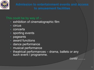 This could be by way of –
• exhibition of cinematographic film
• circus
• concerts
• sporting events
• pageants
• award functions
• dance performance
• musical performance
• theatrical performances – drama, ballets or any
such event / programme.
contd …….
66
Admission to entertainment events and access
to amusement facilities
 