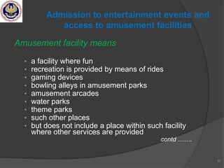 Amusement facility means
• a facility where fun
• recreation is provided by means of rides
• gaming devices
• bowling alleys in amusement parks
• amusement arcades
• water parks
• theme parks
• such other places
• but does not include a place within such facility
where other services are provided
contd …….
67
Admission to entertainment events and
access to amusement facilities
 