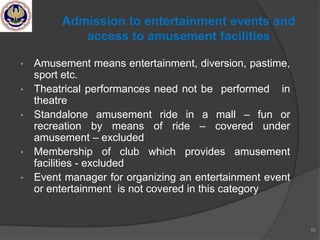 • Amusement means entertainment, diversion, pastime,
sport etc.
• Theatrical performances need not be performed in
theatre
• Standalone amusement ride in a mall – fun or
recreation by means of ride – covered under
amusement – excluded
• Membership of club which provides amusement
facilities - excluded
• Event manager for organizing an entertainment event
or entertainment is not covered in this category
68
Admission to entertainment events and
access to amusement facilities
 