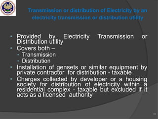 • Provided by Electricity Transmission or
Distribution utility
• Covers both –
• Transmission
• Distribution
• Installation of gensets or similar equipment by
private contractor for distribution - taxable
• Charges collected by developer or a housing
society for distribution of electricity within a
residential complex - taxable but excluded if it
acts as a licensed authority
69
Transmission or distribution of Electricity by an
electricity transmission or distribution utility
 