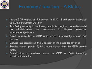  Indian GDP to grew at 5.8 percent in 2012-13 and growth expected
at 6.0-6.5 percent in 2013-14
 Tax Policy – clarity in tax Laws, stable tax regime, non-adversarial
tax administration, fair mechanism for dispute resolution,
independent judiciary
 Need to raise tax – GDP ratio which is presently around 6-7
percent.
 Service Tax contributes 11.50 percent of the gross tax revenue
 Service sector growth @ 9%, much higher than the GDP growth
itself.
 Contribution of services sector in GDP at 64% including
construction sector.
7
Economy / Taxation – A Status
 