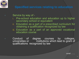 • Service by way of -
i. Pre-school education and education up to higher
secondary school or equivalent
ii. Education as a part of a prescribed curriculum for
obtaining a qualification recognized by law
iii. Education as a part of an approved vocational
education course
• Conduct of degree courses by colleges,
universities or institutions which lead to grant of
qualifications recognized by law
contd …….
70
Specified services relating to education
 