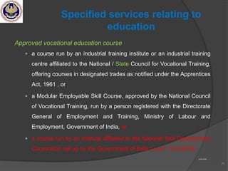 Approved vocational education course
 a course run by an industrial training institute or an industrial training
centre affiliated to the National / State Council for Vocational Training,
offering courses in designated trades as notified under the Apprentices
Act, 1961 , or
 a Modular Employable Skill Course, approved by the National Council
of Vocational Training, run by a person registered with the Directorate
General of Employment and Training, Ministry of Labour and
Employment, Government of India, or
 a course run by an institute affiliated to the National Skill Development
Corporation set up by the Government of India ( w.e.f. 10.5.2013)
to be contd …….
71
Specified services relating to
education
 
