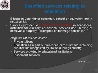 • Education upto higher secondary school or equivalent are in
negative list.
• Services provided to or by ( w.e.f. 1.04.2013) an educational
institution for Auxiliary educational services and renting of
immovable property – exempted under mega notification
Negative list will not include –
• Private tuitions
• Education as a part of prescribed curriculum for obtaining
qualification recognized by law of a foreign country
• Services provided to educational institutions
• Placement services
contd …….
72
Specified services relating to
education
 