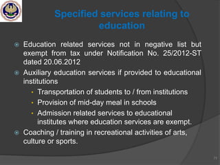  Education related services not in negative list but
exempt from tax under Notification No. 25/2012-ST
dated 20.06.2012
 Auxiliary education services if provided to educational
institutions
• Transportation of students to / from institutions
• Provision of mid-day meal in schools
• Admission related services to educational
institutes where education services are exempt.
 Coaching / training in recreational activities of arts,
culture or sports.
73
Specified services relating to
education
 