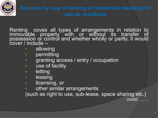 Renting coves all types of arrangements in relation to
immovable property with or without its transfer of
possession or control and whether wholly or partly. It would
cover / include –
• allowing
• permitting
• granting access / entry / occupation
• use of facility
• letting
• leasing
• licensing, or
• other similar arrangements
(such as right to use, sub-lease, space sharing etc.)
contd …….
75
Services by way of renting of residential dwelling for
use as residence
 
