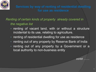 Renting of certain kinds of property already covered in
the negative list
• renting of vacant land, with or without a structure
incidental to its use, relating to agriculture.
• renting of residential dwelling for use as residence
• renting out of any property by Reserve Bank of India
• renting out of any property by a Government or a
local authority to non-business entity
contd …….
76
Services by way of renting of residential dwelling
for use as residence
 