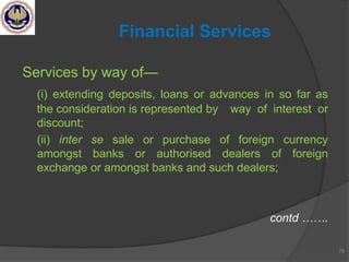 Services by way of—
(i) extending deposits, loans or advances in so far as
the consideration is represented by way of interest or
discount;
(ii) inter se sale or purchase of foreign currency
amongst banks or authorised dealers of foreign
exchange or amongst banks and such dealers;
contd …….
78
Financial Services
 