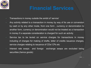 • Transactions in money outside the ambit of ‗service‘
• Any activity related to a transaction in money by way of its use or conversion
by cash or by any other mode, from one form , currency or denomination to
another form, currency or denomination would not be treated as a transaction
in money if a separate consideration is charged for such an activity
• Service tax to be levied on service charges for transactions in money
including of charges for making of drafts, letter of credits issuance charges,
service charges relating to issuance of CDs/ CPs etc
• Interest rate swaps and foreign exchange swaps are excluded being
securities (hence goods)
contd …….
79
Financial Services
 