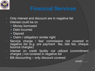 • Only interest and discount are in negative list
• Interest could be on
 Money borrowed
 Debt incurred
 Deposit
 Claim / obligation/ similar right
• Service charge / fee/ commission not covered in
negative list (e.g. pre payment fee, late fee, cheque
bounce charges)
• interest on credit facility not utilized (commitment
charges ) not covered in negative list
• Bill discounting – only discount covered
contd …….
80
Financial Services
 