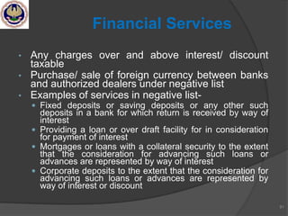 • Any charges over and above interest/ discount
taxable
• Purchase/ sale of foreign currency between banks
and authorized dealers under negative list
• Examples of services in negative list-
 Fixed deposits or saving deposits or any other such
deposits in a bank for which return is received by way of
interest
 Providing a loan or over draft facility for in consideration
for payment of interest
 Mortgages or loans with a collateral security to the extent
that the consideration for advancing such loans or
advances are represented by way of interest
 Corporate deposits to the extent that the consideration for
advancing such loans or advances are represented by
way of interest or discount
81
Financial Services
 