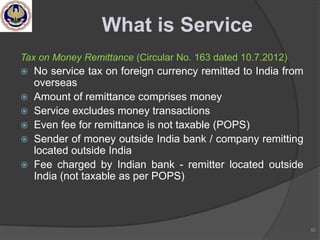 Tax on Money Remittance (Circular No. 163 dated 10.7.2012)
 No service tax on foreign currency remitted to India from
overseas
 Amount of remittance comprises money
 Service excludes money transactions
 Even fee for remittance is not taxable (POPS)
 Sender of money outside India bank / company remitting
located outside India
 Fee charged by Indian bank - remitter located outside
India (not taxable as per POPS)
82
What is Service
 
