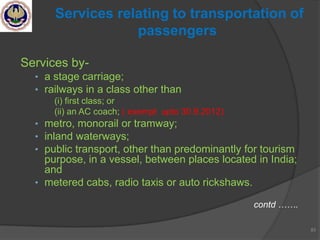 Services by-
• a stage carriage;
• railways in a class other than
(i) first class; or
(ii) an AC coach; ( exempt upto 30.9.2012)
• metro, monorail or tramway;
• inland waterways;
• public transport, other than predominantly for tourism
purpose, in a vessel, between places located in India;
and
• metered cabs, radio taxis or auto rickshaws.
contd …….
83
Services relating to transportation of
passengers
 