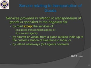 Services provided in relation to transportation of
goods is specified in the negative list
• by road except the services of
(i) a goods transportation agency or
(ii) a courier agency
• by aircraft or vessel from a place outside India up to
the customs station of clearance in India; or
• by inland waterways (but agents covered)
contd …….
85
Service relating to transportation of
Goods
 