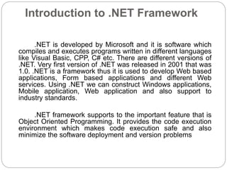 Introduction to .NET Framework
.NET is developed by Microsoft and it is software which
compiles and executes programs written in different languages
like Visual Basic, CPP, C# etc. There are different versions of
.NET. Very first version of .NET was released in 2001 that was
1.0. .NET is a framework thus it is used to develop Web based
applications, Form based applications and different Web
services. Using .NET we can construct Windows applications,
Mobile application, Web application and also support to
industry standards.
.NET framework supports to the important feature that is
Object Oriented Programming. It provides the code execution
environment which makes code execution safe and also
minimize the software deployment and version problems
 