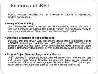 Features of .NET
Due to following features .NET is a wonderful platform for developing
modern applications.
• Variety of Functionality
.NET framework offers a affluent set of functionality out of the box. It
includes hundreds of classes that provide variety of functionality ready to
use in your applications. There is no need find low level details.
• Effortless Expansion of web applications
Dynamic and data driven web applications development is possible due to
ASP.NET technology available on .NET platform. ASP.NET offers an
complex user interface event driven programming model (similar to Visual
Basic 6 that simplify development of web pages mostly called as web forms).
• Support Object Oriented Programming Feature
.NET provides a completely object oriented environment and we are very
well familiar with Object Oriented programming features. As Object is
consider as mother of all so languages like Visual Basic.NET now support
many of the Object Oriented features that were absent traditionally.
 