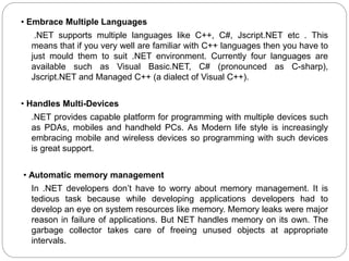• Embrace Multiple Languages
.NET supports multiple languages like C++, C#, Jscript.NET etc . This
means that if you very well are familiar with C++ languages then you have to
just mould them to suit .NET environment. Currently four languages are
available such as Visual Basic.NET, C# (pronounced as C-sharp),
Jscript.NET and Managed C++ (a dialect of Visual C++).
• Handles Multi-Devices
.NET provides capable platform for programming with multiple devices such
as PDAs, mobiles and handheld PCs. As Modern life style is increasingly
embracing mobile and wireless devices so programming with such devices
is great support.
• Automatic memory management
In .NET developers don’t have to worry about memory management. It is
tedious task because while developing applications developers had to
develop an eye on system resources like memory. Memory leaks were major
reason in failure of applications. But NET handles memory on its own. The
garbage collector takes care of freeing unused objects at appropriate
intervals.
 