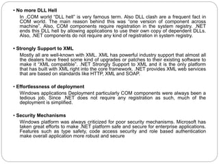 • No more DLL Hell
In .COM world “DLL hell” is very famous term. Also DLL clash are a frequent fact in
COM world. The main reason behind this was “one version of component across
machine”. Also, COM components require registration in the system registry. .NET
ends this DLL hell by allowing applications to use their own copy of dependent DLLs.
Also, .NET components do not require any kind of registration in system registry.
• Strongly Support to XML
Mostly all are well-known with XML. XML has powerful industry support that almost all
the dealers have freed some kind of upgrades or patches to their existing software to
make it “XML compatible”. .NET Strongly Support to XML and it is the only platform
that has built with XML right into the core framework. .NET provides XML web services
that are based on standards like HTTP, XML and SOAP.
• Effortlessness of deployment
Windows applications Deployment particularly COM components were always been a
tedious job. Since .NET does not require any registration as such, much of the
deployment is simplified.
• Security Mechanisms
Windows platform was always criticized for poor security mechanisms. Microsoft has
taken great efforts to make .NET platform safe and secure for enterprise applications.
Features such as type safety, code access security and role based authentication
make overall application more robust and secure
 